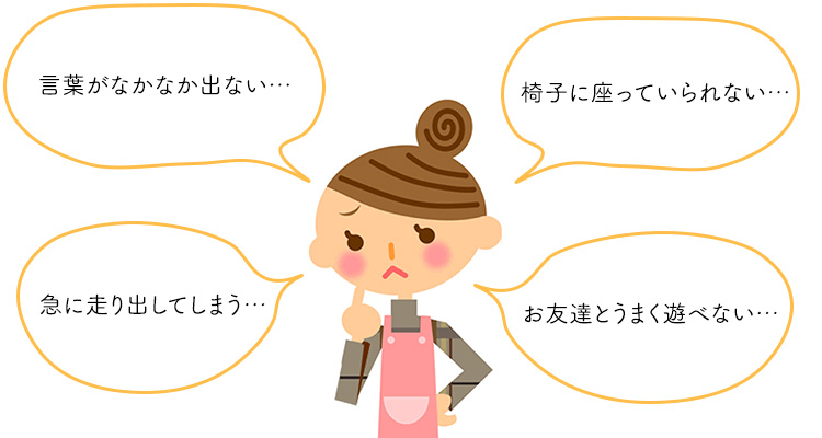 言葉がなかなか出ない、椅子に座っていられない、急に走り出してしまう、お友達とうまく遊べない
